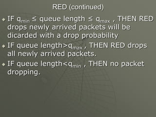 RED (continued)
 IF qmin ≤ queue length ≤ qmax , THEN RED
drops newly arrived packets will be
dicarded with a drop probability
 IF queue length>qmax , THEN RED drops
all newly arrived packets.
 IF queue length<qmin , THEN no packet
dropping.
 