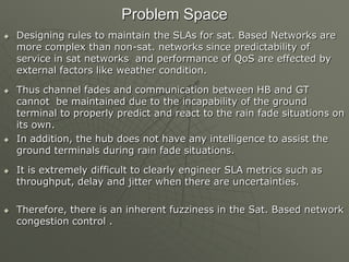 Problem Space
 Designing rules to maintain the SLAs for sat. Based Networks are
more complex than non-sat. networks since predictability of
service in sat networks and performance of QoS are effected by
external factors like weather condition.
 Thus channel fades and communication between HB and GT
cannot be maintained due to the incapability of the ground
terminal to properly predict and react to the rain fade situations on
its own.
 In addition, the hub does not have any intelligence to assist the
ground terminals during rain fade situations.
 It is extremely difficult to clearly engineer SLA metrics such as
throughput, delay and jitter when there are uncertainties.
 Therefore, there is an inherent fuzziness in the Sat. Based network
congestion control .
 
