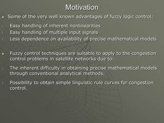 Motivation
 Some of the very well known advantages of fuzzy logic control:
1. Easy handling of inherent nonlinearities
2. Easy handling of multiple input signals
3. Less dependence on availability of precise mathematical models
 Fuzzy control techniques are suitable to apply to the congestion
control problems in satellite networks due to:
1. The inherent difficulty in obtaining precise mathematical models
through conventional analytical methods.
1. Possibility to obtain simple linguistic rule curves for congestion
control.
 