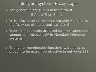 Intelligent systems-Fuzzy Logic
 The general fuzzy rule is in the form of
If A is x Then B is y
 „x‟ is a fuzzy set of the input variable A and „y‟ is
the fuzzy set of the output variable B.
 „max-min‟ operators are used for implication and
composition respectively in Mamdani inference
systems.
 Triangular membership functions were used as
proven to be extremely effective in networks [3]
 