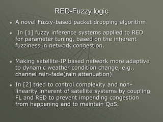 RED-Fuzzy logic
 A novel Fuzzy-based packet dropping algorithm
 In [1] fuzzy inference systems applied to RED
for parameter tuning, based on the inherent
fuzziness in network congestion.
 Making satellite-IP based network more adaptive
to dynamic weather condition change, e.g.,
channel rain-fade(rain attenuation)
 In [2] tried to control complexity and non-
linearity inherent of satellite systems by coupling
FL and RED to prevent impending congestion
from happening and to maintain QoS.
 