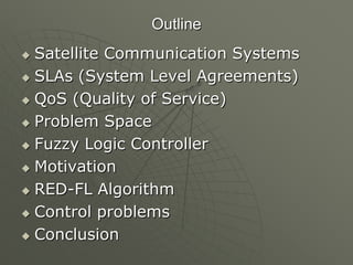 Outline
 Satellite Communication Systems
 SLAs (System Level Agreements)
 QoS (Quality of Service)
 Problem Space
 Fuzzy Logic Controller
 Motivation
 RED-FL Algorithm
 Control problems
 Conclusion
 
