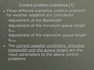 Control problem scenarios [1]:
 Three different scenarios (control problem)
for weather adaption are considered:
1. Adjustment of the Bandwidth
2. Adjustment of the minimum queue length
qmin
3. Adjustment of the maximum queue length
qmax
 The current weather conditions, allocated
bandwidth and the queue length are the
input parameters to the above control
problems.
 