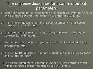 The universe discourse for input and output
parameters
1) Bandwidth range (input in scenario #1) is selected to vary between 16
and 128 kbps per user. The packet size is fixed at 512 bytes.
2) The minimum queue length qmin (input in scenario #2) is varied
between 4 and 16 packets.
3) The maximum queue length qmax (input in scenario #3) is varied
between 8 and 20 packets.
4) Current weather condition (input in all cases) is based on the total
precipitation rate.
5) The bandwidth adjustment (output in scenario #1) is done between 0
and 48 kbps per user.
6) The output parameters in scenarios #2 and #3 are adjusted to fall
within the ranges already mentioned under 2) and 3).
 