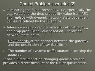 Control Problem-scenarios [2]
 eliminating the fixed threshold value, specifically the
qmax value and the drop probability value from RED
and replace with dynamic network state dependant
values calculated by the FI engine.
 Inference engine keep dynamically calculating qmax
and drop prob. Behaviour based on 2 following
network state inputs:
1. Link Capacity of the channel between the gateway
and the destination (Relay Satellite )
2. The number of dynamic traffic sources accessing the
gateway :
It has a direct impact on changing queue sizes and
provides a direct measure of the future queue state.
 