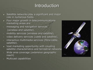 Introduction
 Satellite networks play a significant and major
role in numerous fields.
 Four major growth in telecommunications
marketing areas are:
1. messaging and navigation services
(wireless and satellite),
2. mobility services (wireless and satellite),
3. video delivery services (cable and satellite),
4. interactive multimedia services (fibre/cable,
satellite).
 Vast marketing opportunity with coupling
satellite characteristics and terrestrial networks
1. Wide area coverage (extensive geographic
reach)
2. Multicast capabilities
 