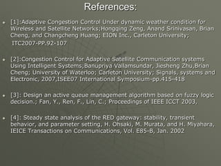 References:
 [1]:Adaptive Congestion Control Under dynamic weather condition for
Wireless and Satellite Networks;Hongqing Zeng, Anand Srinivasan, Brian
Cheng, and Changcheng Huang; EION Inc., Carleton University;
ITC2007-PP.92-107
 [2]:Congestion Control for Adaptive Satellite Communication systems
Using Intelligent Systems;Banupriya Vallamsundar, Jiesheng Zhu,Brian
Cheng; University of Waterloo; Carleton University; Signals, systems and
Electronic, 2007,ISEE07 International Symposium-pp.415-418
 [3]: Design an active queue management algorithm based on fuzzy logic
decision.; Fan, Y., Ren, F., Lin, C.; Proceedings of IEEE ICCT 2003,
 [4]: Steady state analysis of the RED gateway: stability, transient
behavior, and parameter setting, H. Ohsaki, M. Murata, and H. Miyahara,
IEICE Transactions on Communications, Vol. E85-B, Jan. 2002
 
