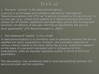 Back up
 The term “service” in the telecommunications:
A service in an IP based environment is defined by International
Telecommunications Unit (ITU) as “a service provided by the service plan to
an end user (e.g., a host [end system] or a network element) and which
utilizes the IP transfer capabilities and associated control and management
functions, for delivery of the user information specified by the service
level agreements” (ITU Recommendations, 2001).
 The meaning of “quality” is very broad:
In telecommunications it is commonly used in assessing whether the service
satisfies the user‟s expectations. However, the evaluation depends on
various criteria related to the party rating the service. Customers assess it
on the basis of a personal impression and in comparison to their
expectations, while an engineer expresses quality in terms of technical
parameters.
This discrepancy may sometimes lead to misunderstandings between the
service provider and the customer.
 