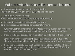 Major drawbacks of satellite communications
 High propagation delay due to their altitude:
Impact on the Quality of Service (QoS) to the end users
 SNR(Signal to Noise Ratio):
Affect the data transmission done through the satellite
 Bandwidths associated with satellite systems :
Be a scare resource compared to terrestrial systems
 Dynamic weather conditions: may affect severely overall performance of
satellite communications and result channel fading or degradation.
 Channel fading or degradation most often leads to network congestion.
 Congestion control : significant issue in satellite networks due to the
inherent large channel latency (delay) or high bandwidth-delay product.
 the network congestion control :critical in broadband satellite-IP based
networks, for committing to the Service-Level-Agreement (SLA) with
regard to Quality-Of-Service (QoS).
 