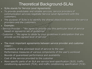Theoretical Background-SLAs
 SLAs stands for Service Level Agreements
 To provide predictable and reliable services, service providers of
communication services negotiate Service Level Agreement with the
customers.
 The purpose of SLAs is to identify the shared objectives between the service
providers and the customers
 Example:
- Service Provider – “We agree to provide you this particular level of service
based on agreed-to set of guidelines”
- Customer – “We agree to abide by your guidelines in anticipation that you
provide us this agreed level of service”
 The most important agreements between service provider and customer
(User) :
1. Availability of the promised level of service to the user
2. Performance measures of various components of the user‟s workload
3. Bounds of guaranteed performance and availability
4. Cost of the service provided to the customer
 More specific parts of an SLA are service level specification (SLS), traffic
conditioning agreement (TCA), and traffic conditioning specification (TCS).
 