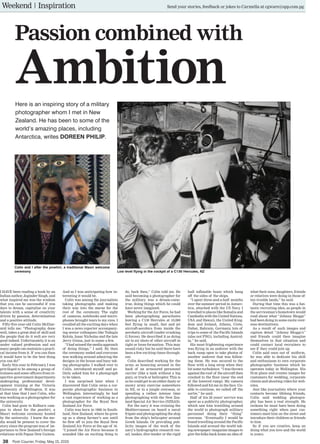 38 Post-Courier, Friday, May 15, 2015
I HAVE been reading a book by an
Indian author, Joginder Singh, and
what inspired me was the wisdom
that you can be successful if you
dare to dream, capitalise on your
talents with a sense of creativity
driven by passion, determination
and a positive attitude.
Fifty-five-year-old Colin McDiar-
mid tells me: “Photography, done
well, takes a great deal of skill and
the people that do it well are very
good indeed. Unfortunately, it is an
under valued profession and not
many people can maintain a practi-
cal income from it. If you can then
it would have to be the best thing
you can do!’’
Early this year in February, I was
privileged to be among a group of
trainees and some officers from re-
spective government departments
undergoing professional devel-
opment training at the Victoria
University of Wellington. It was
at that time that I met Colin, who
was working as a photographer for
the university.
Colin had gone to Kelburn cam-
pus to shoot for the powhiri, a
Maori welcome ceremony hosted
by the university. I knew the me-
dia would be present to cover the
story since the program was of im-
portance to New Zealand’s foreign
relations with Papua New Guinea.
And so I was anticipating how in-
teresting it would be.
Colin was among the journalists
taking photographs and making
their way into the marae for the
rest of the ceremony. The sight
of cameras, notebooks and micro-
phones brought tears to my eyes. I
recalled all the exciting days when
I was a news reporter accompany-
ing senior colleagues like Todagia
Kelola, Isaac Nicholas and the late
Jerry Ginua, just to name a few.
“I had missed the media approach
of doing things,’’ I said. By then
the ceremony ended and everyone
was walking around admiring the
designs in the house and busy tak-
ing photographs. I walked over to
Colin, introduced myself and po-
litely asked him for a photograph
to be taken.
I was surprised later when I
discovered that Colin owns a cor-
porate photographic business in
Wellington. Interestingly, he had
a vast experience of working as a
photographer for the Royal New
Zealand Air Force.
Colin was born in 1960 in South-
land, New Zealand, where he grew
up as a sheep farmer’s son until
he flew off to join the Royal New
Zealand Air Force at the age of 16.
“I joined the Air Force because it
sounded like an exciting thing to
do, back then,’’ Colin told me. He
said becoming a photographer for
the military was a dream-come-
true, doing things which he could
have never imagined.
Working for the Air Force, he had
been photographing parachutes
leaving a C130 Hercules at 10,000
feet flying in small, fast and jet
aircraft-aerobics from inside the
aerobatic aircraft (under crushing
G forces). He described it as doing
air to air shots of other aircraft in
tight or loose formation. This may
sound risky but he said there have
been a few exciting times through-
out.
Colin described working for the
army as bouncing around in the
back of an armoured personnel
carrier (like a tank without a big
gun), or truck or helicopter. This is
so he could get to an either dusty or
snowy army exercise somewhere
in NZ, or in a jungle overseas, or
spending a rather intense time
photographing with the New Zea-
land Special Air Service (NZSAS).
For the navy it was cruising the
Mediterranean on board a naval
frigate and photographing the ship
from the ship’s helicopter around
Greek Islands. Or providing pub-
licity images of the work of the
navy’s hydrographic research ves-
sel, tanker, dive tender or the rigid
hull inflatable boats which hang
off the sides of the ships.
“I spent three-and-a-half months
over the summer period in Antarc-
tica, attached with the US Navy. I
travelled to places like Somalia and
Cambodia with the United Nations,
USA and Hawaii, the United King-
dom and Ireland, Athens, Crete,
Dubai, Bahrain, Germany, lots of
trips to some of the Pacific Islands
(alas not PNG), including Austral-
ia,’’ he said.
His most frightening experience
was flying in an andover with the
back ramp open to take photos of
another andover that was follow-
ing them. He was secured to the
floor with a long strop when they
hit some turbulence. “I was thrown
against the roof of the aircraft then
crashed to the floor (near the end
of the lowered ramp). My camera
followed and hit me in the face. Un-
able to continue, we called off the
sortie,’’ he said.
Half of his 20 years’ service was
spent as a publicity photographer,
which saw him travelling around
the world to photograph military
personnel doing their “thing”
overseas. “Eventually I would be
found travelling around the Pacific
Islands and around the world tak-
ing newspaper/magazine images to
give the folks back home an idea of
what their sons, daughters, friends
or relatives were doing in those of-
ten trouble lands,” he said.
During that time this was a fan-
tastic recruiting idea, as people in
the serviceman’s hometown would
read about what “Johnny Bloggs”
had been doing in some exotic over-
seas destinations.
As a result of such images and
caption detail “Johnny Bloggs’s’’
and friends could then imagine
themselves in that situation and
could contact local recruiters to
see if they could join up.
Colin said once out of uniform,
he was able to dedicate his skill
and enthusiasm to own corporate
photographic business which he
operates today in Wellington. His
firm plans and creates images for
customers for wedding, corporate
clients and shooting video for web-
sites.
Just like journalists where your
contacts become lifelong friends,
Colin said wedding photogra-
phy has been a real strength. He
reckons he must have been doing
something right when past cus-
tomers meet him on the street and
introduce their children or friends
to him.
So if you are creative, keep on
doing what you love and the world
is yours.
Passion combined with
Ambition
Colin and I after the powhiri, a traditional Maori welcome
ceremony
Here is an inspiring story of a military
photographer whom I met in New
Zealand. He has been to some of the
world’s amazing places, including
Antarctica, writes DOREEN PHILIP.
Low level flying in the cockpit of a C130 Hercules, NZ
Weekend | Inspiration Send your stories, feedback or jokes to Carmella at cgware@spp.com.pg
 