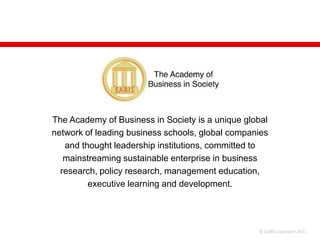 The Academy of Business in Society is a unique global
network of leading business schools, global companies
   and thought leadership institutions, committed to
   mainstreaming sustainable enterprise in business
  research, policy research, management education,
         executive learning and development.




                                                  © EABIS Copyright 2011
 