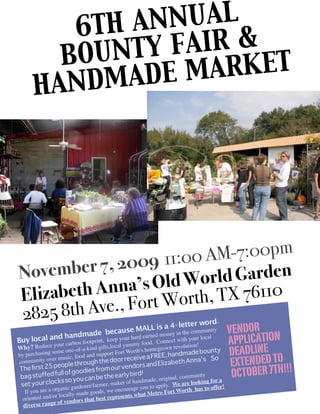 6TH AN NUAL
         B OUNTY FAIR &
              ADE M ARKET
       HANDM




               2009 11:00 AM-7:00pm
N ovember 7,             orld Garden
E              na’s Old W X 76110
  lizabeth An ort Worth, T
282  5 8th Ave., F                                               er word.
                                   because MA
                                               L L is a 4-lettcommunity
                                                                                                  VENDOR
                                                                                                  APPLICATION
               handmade keep your hard earned moneyt inith your local
                                                             the
Buy local and             otprint,                   onnec w
            our carbon fo                mmy food. C
                                                                                                  DEADLINE
                y                               yu                                n!
                                                                        n revolutio
Why? Reduce me one-of-a-kind gifts,local                h's homegrow                      nty
       hasing so                         ort Fort Wort                     ndmade bou
                                                                                                   EXTENDED TO !!!
by purc
             ver mu  sic, food and
                                    supp
                                               r receiv    e a FREE, ha                   So
community o                    ugh the doo                               beth Anna’s
               people thro                             ors and Eliza
                                                                                                   OCTOBER 7TH
The ﬁrst 25                                   r vend
                             dies from ou
 bag stuffe   d full of goo          e the early b
                                                      ird!                      mmunity
          r clocks   so you can b              er of handmad
                                                                e, original, co
                                                                                  looking for a
 set you                       er/farmer, mak                    apply. We are
                 rganic garden               courage you to           h  has to offer
                                                                                      !
   If you are a o              e goods, we en ts what Metro Fort Wort
                  r locally-mad                n
  oriented and/o vendors that best represe
  diverse ra nge of
 