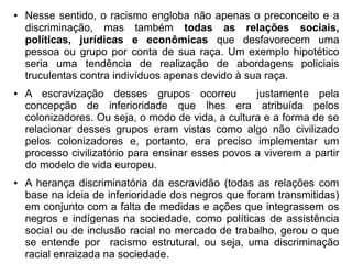 ● Nesse sentido, o racismo engloba não apenas o preconceito e a
discriminação, mas também todas as relações sociais,
políticas, jurídicas e econômicas que desfavorecem uma
pessoa ou grupo por conta de sua raça. Um exemplo hipotético
seria uma tendência de realização de abordagens policiais
truculentas contra indivíduos apenas devido à sua raça.
● A escravização desses grupos ocorreu justamente pela
concepção de inferioridade que lhes era atribuída pelos
colonizadores. Ou seja, o modo de vida, a cultura e a forma de se
relacionar desses grupos eram vistas como algo não civilizado
pelos colonizadores e, portanto, era preciso implementar um
processo civilizatório para ensinar esses povos a viverem a partir
do modelo de vida europeu.
● A herança discriminatória da escravidão (todas as relações com
base na ideia de inferioridade dos negros que foram transmitidas)
em conjunto com a falta de medidas e ações que integrassem os
negros e indígenas na sociedade, como políticas de assistência
social ou de inclusão racial no mercado de trabalho, gerou o que
se entende por racismo estrutural, ou seja, uma discriminação
racial enraizada na sociedade.
 