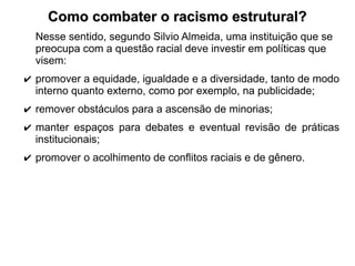 Como combater o racismo estrutural?
Como combater o racismo estrutural?
Nesse sentido, segundo Silvio Almeida, uma instituição que se
preocupa com a questão racial deve investir em políticas que
visem:
✔ promover a equidade, igualdade e a diversidade, tanto de modo
interno quanto externo, como por exemplo, na publicidade;
✔ remover obstáculos para a ascensão de minorias;
✔ manter espaços para debates e eventual revisão de práticas
institucionais;
✔ promover o acolhimento de conflitos raciais e de gênero.
 
