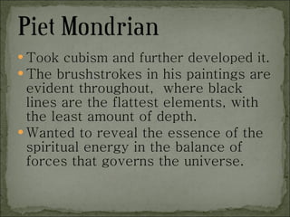 Took cubism and further developed it. The brushstrokes in his paintings are evident throughout,  where black lines are the flattest elements, with the least amount of depth. Wanted to reveal the essence of the spiritual energy in the balance of forces that governs the universe. 