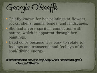Chiefly known for her paintings of flowers, rocks, shells, animal bones, and landscapes. She had a very spiritual connection with nature, which is apparent through her paintings. Used color because it is easy to relate to feelings and transcendental feelings of the soul/ divine energy. “ I decided to start anew, to strip away what I had been taught.”  -Georgia O’Keeffe 