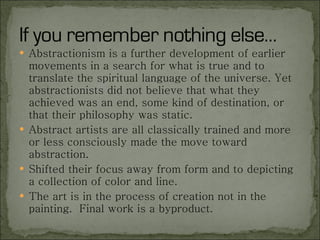 Abstractionism is a further development of earlier movements in a search for what is true and to translate the spiritual language of the universe. Yet abstractionists did not believe that what they achieved was an end, some kind of destination, or that their philosophy was static. Abstract artists are all classically trained and more or less consciously made the move toward abstraction. Shifted their focus away from form and to depicting a collection of color and line. The art is in the process of creation not in the painting.  Final work is a byproduct.  