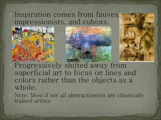 Inspiration comes from fauves, impressionists, and cubists. Progressively shifted away from superficial art to focus on lines and colors rather than the objects as a whole.  Note: Most if not all abstractionists are classically trained artists 