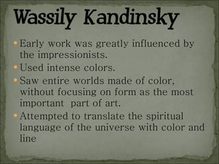 Early work was greatly influenced by the impressionists. Used intense colors. Saw entire worlds made of color, without focusing on form as the most important  part of art. Attempted to translate the spiritual language of the universe with color and line 