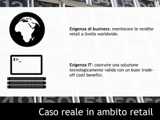 Esigenza di business: monitorare le vendite
retail a livello worldwide.
Esigenza IT: costruire una soluzione
tecnologicamente valida con un buon trade-
off costi benefici.
Caso reale in ambito retail
 