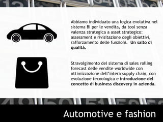Abbiamo individuato una logica evolutiva nel
sistema BI per le vendita, da tool senza
valenza strategica a asset strategico:
assessment e rivisitazione degli obiettivi,
rafforzamento delle funzioni. Un salto di
qualità.
Stravolgimento del sistema di sales rolling
forecast delle vendite worldwide con
ottimizzazione dell’intera supply chain, con
evoluzione tecnologica e introduzione del
concetto di business discovery in azienda.
Automotive e fashion
 