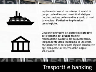 Implementazione di un sistema di analisi in
tempo reale di enormi quantità di dati per
l’ottimizzazione delle vendite a bordo di navi
da crociera. Fortissime implicazioni
tecnologiche.
Gestione innovativa del portafoglio prodotti
delle banche del gruppo tramite
modellazione avanzata del datawarehouse,
indipendente dalla tecnologia BI utilizzata,
che permette di anticipare logiche elaborative
oggi sviluppate all’interno delle singole
soluzioni BI.
Trasporti e banking
 