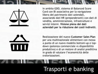 In ambito GDO, sistema di Balanced Score
Card con BI associativa per la navigazione
libera del patrimonio dati aziendali,
associando dati HR (preponderanti) con dati di
vendita, amministrazione, infrastrutture e
servizi interni. Visione piena dei dati
aziendali per la riduzione dei costi indiretti.
Realizzazione del nuovo Customer Sales Plan
per una multinazionale alimentare con messa
a punto di un nuovo modello bottom-up e top-
down (potenza commerciale vs disponibilità
produttiva) e di un motore di analisi predittiva
in grado di valutare l’economicità delle
svalorizzazioni.
Trasporti e banking
 