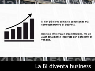 BI non più come semplice conoscenza ma
come generatore di business.
Non solo efficienza e organizzazione, ma un
asset totalmente integrato con i processi di
vendita.
La BI diventa business
 