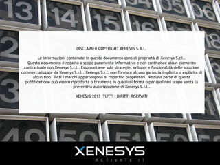 DISCLAIMER COPYRIGHT XENESYS S.R.L.
Le informazioni contenute in questo documento sono di proprietà di Xenesys S.r.l..
Questo documento è redatto a scopo puramente informativo e non costituisce alcun elemento
contrattuale con Xenesys S.r.l.. Esso contiene solo strategie, sviluppi e funzionalità delle soluzioni
commercializzate da Xenesys S.r.l.. Xenesys S.r.l. non fornisce alcuna garanzia implicita o esplicita di
alcun tipo. Tutti i marchi appartengono ai rispettivi proprietari. Nessuna parte di questa
pubblicazione può essere riprodotta o trasmessa in qualsiasi forma o per qualsiasi scopo senza la
preventiva autorizzazione di Xenesys S.r.l..
XENESYS 2013 TUTTI I DIRITTI RISERVATI
38 | 4 ottobre 2013
 