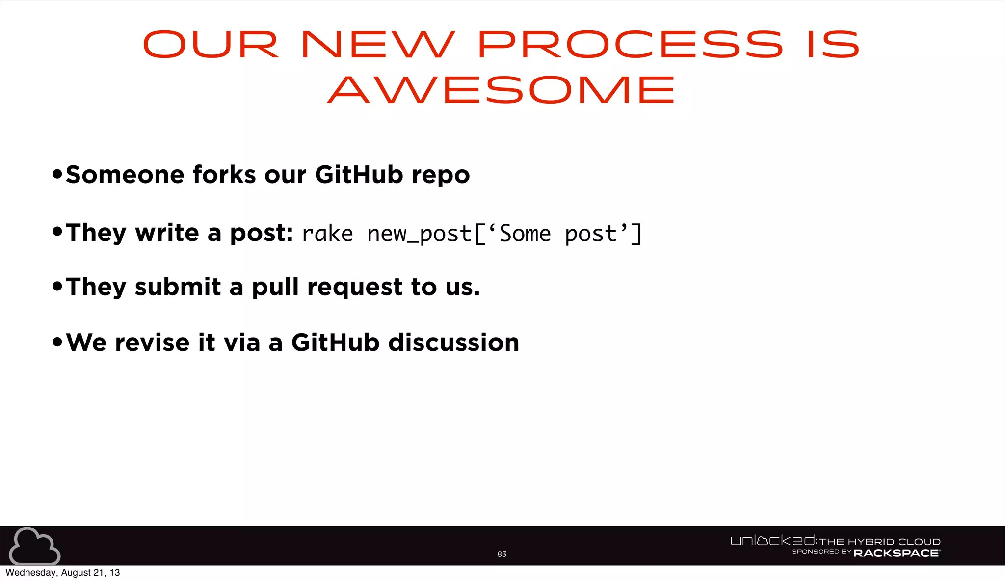 83
•Someone forks our GitHub repo
•They write a post: rake new_post[‘Some post’]
•They submit a pull request to us.
•We revise it via a GitHub discussion
Our new process is
awesome
Wednesday, August 21, 13
 