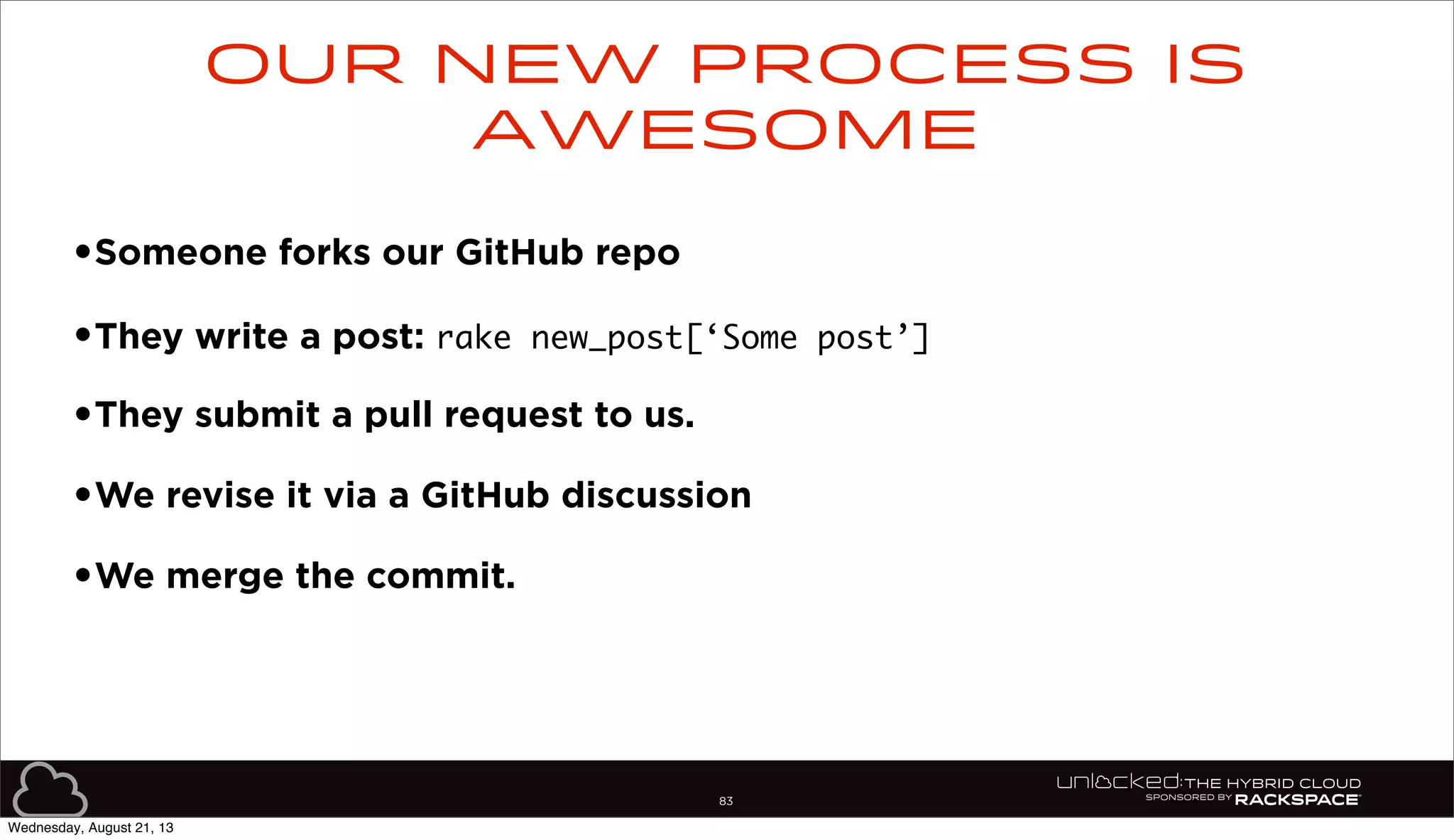 83
•Someone forks our GitHub repo
•They write a post: rake new_post[‘Some post’]
•They submit a pull request to us.
•We revise it via a GitHub discussion
•We merge the commit.
Our new process is
awesome
Wednesday, August 21, 13
 