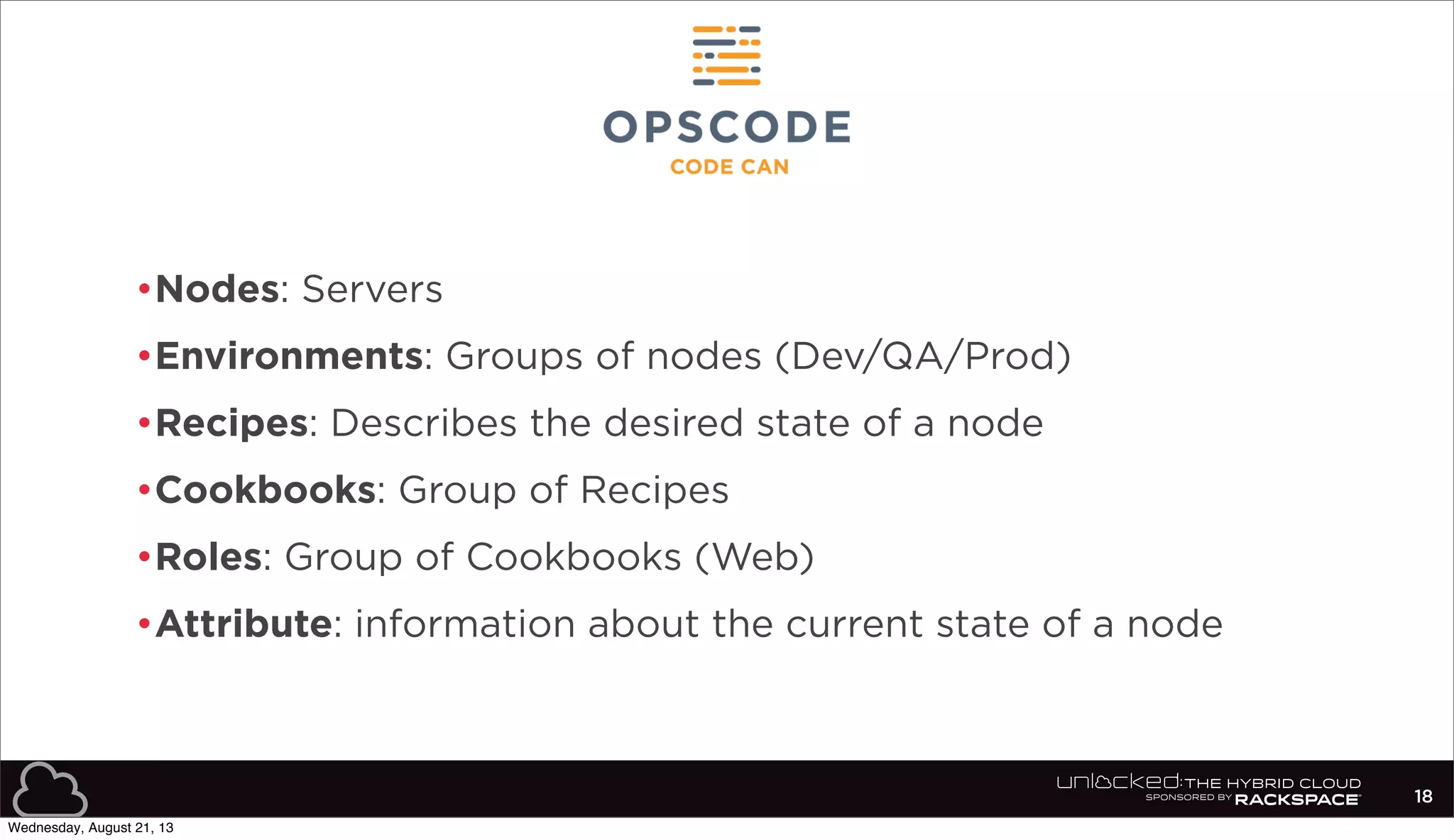 •Nodes: Servers
•Environments: Groups of nodes (Dev/QA/Prod)
•Recipes: Describes the desired state of a node
•Cookbooks: Group of Recipes
•Roles: Group of Cookbooks (Web)
•Attribute: information about the current state of a node
18
Wednesday, August 21, 13
 