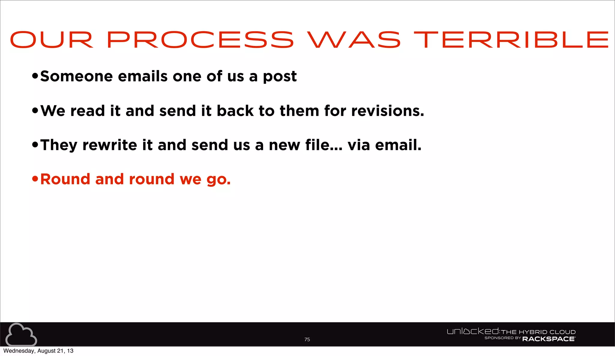 75
•Someone emails one of us a post
•We read it and send it back to them for revisions.
•They rewrite it and send us a new file... via email.
•Round and round we go.
Our process was terrible
Wednesday, August 21, 13
 