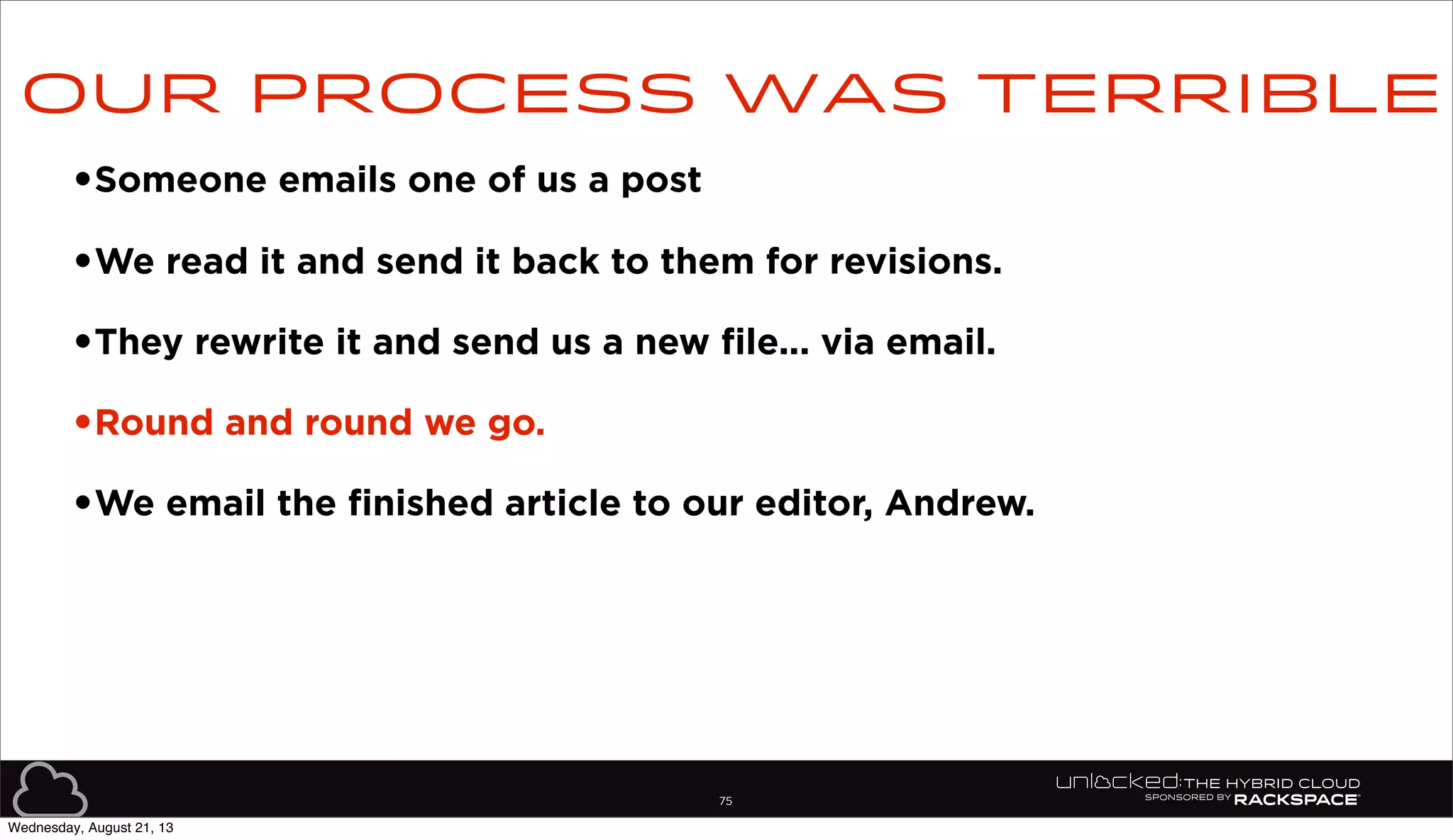 75
•Someone emails one of us a post
•We read it and send it back to them for revisions.
•They rewrite it and send us a new file... via email.
•Round and round we go.
•We email the finished article to our editor, Andrew.
Our process was terrible
Wednesday, August 21, 13
 