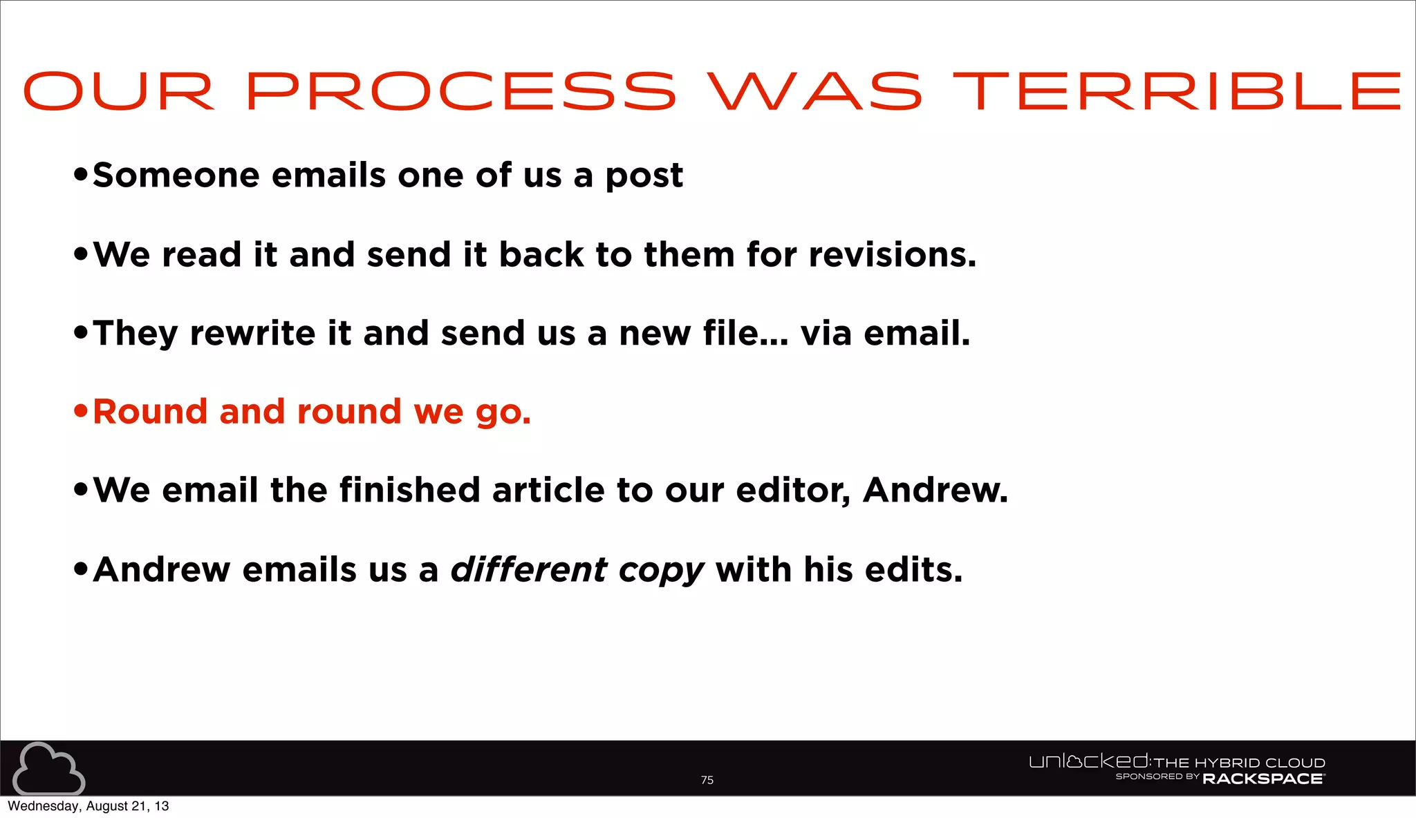 75
•Someone emails one of us a post
•We read it and send it back to them for revisions.
•They rewrite it and send us a new file... via email.
•Round and round we go.
•We email the finished article to our editor, Andrew.
•Andrew emails us a different copy with his edits.
Our process was terrible
Wednesday, August 21, 13
 