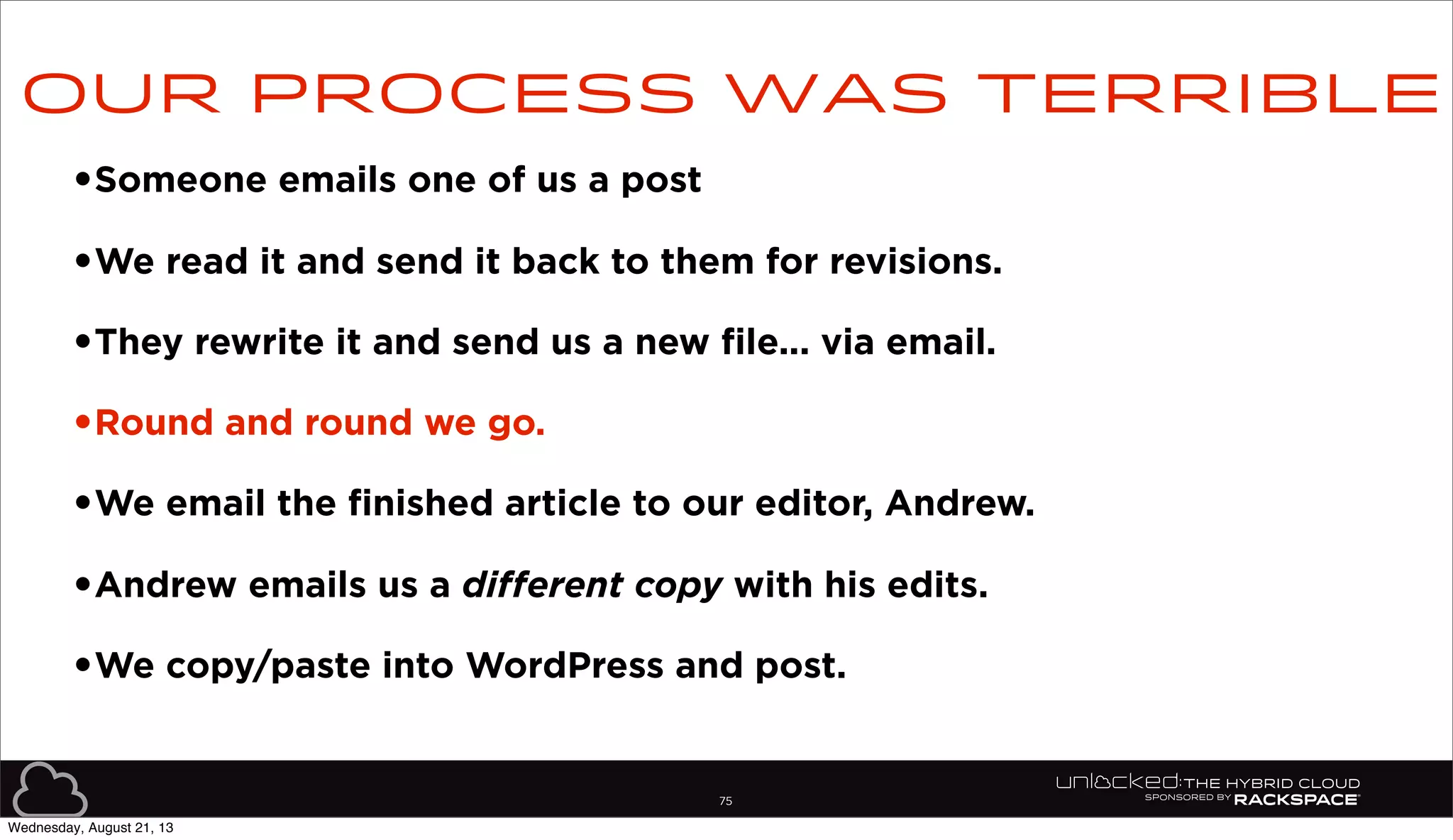 75
•Someone emails one of us a post
•We read it and send it back to them for revisions.
•They rewrite it and send us a new file... via email.
•Round and round we go.
•We email the finished article to our editor, Andrew.
•Andrew emails us a different copy with his edits.
•We copy/paste into WordPress and post.
Our process was terrible
Wednesday, August 21, 13
 