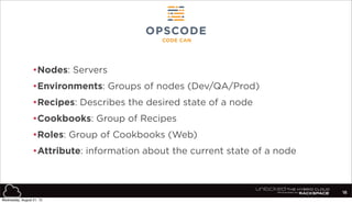 •Nodes: Servers
•Environments: Groups of nodes (Dev/QA/Prod)
•Recipes: Describes the desired state of a node
•Cookbooks: Group of Recipes
•Roles: Group of Cookbooks (Web)
•Attribute: information about the current state of a node
18
Wednesday, August 21, 13
 