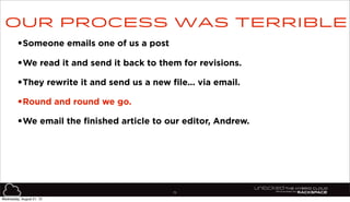75
•Someone emails one of us a post
•We read it and send it back to them for revisions.
•They rewrite it and send us a new file... via email.
•Round and round we go.
•We email the finished article to our editor, Andrew.
Our process was terrible
Wednesday, August 21, 13
 
