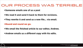 75
•Someone emails one of us a post
•We read it and send it back to them for revisions.
•They rewrite it and send us a new file... via email.
•Round and round we go.
•We email the finished article to our editor, Andrew.
•Andrew emails us a different copy with his edits.
Our process was terrible
Wednesday, August 21, 13
 