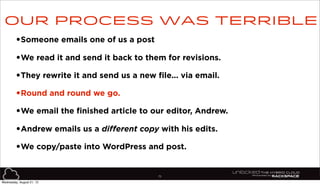 75
•Someone emails one of us a post
•We read it and send it back to them for revisions.
•They rewrite it and send us a new file... via email.
•Round and round we go.
•We email the finished article to our editor, Andrew.
•Andrew emails us a different copy with his edits.
•We copy/paste into WordPress and post.
Our process was terrible
Wednesday, August 21, 13
 