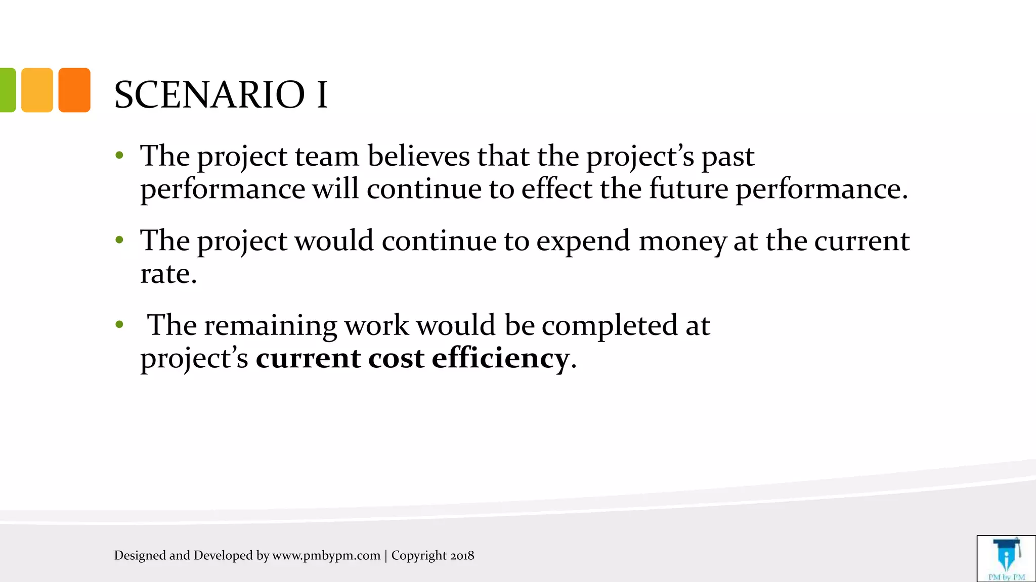 SCENARIO I
• The project team believes that the project’s past
performance will continue to effect the future performance.
• The project would continue to expend money at the current
rate.
• The remaining work would be completed at
project’s current cost efficiency.
Designed and Developed by www.pmbypm.com | Copyright 2018
 