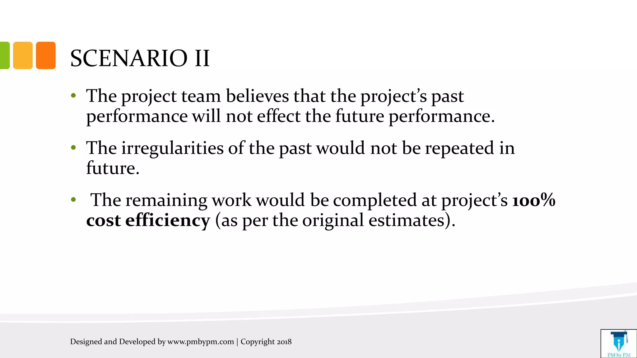 SCENARIO II
• The project team believes that the project’s past
performance will not effect the future performance.
• The irregularities of the past would not be repeated in
future.
• The remaining work would be completed at project’s 100%
cost efficiency (as per the original estimates).
Designed and Developed by www.pmbypm.com | Copyright 2018
 