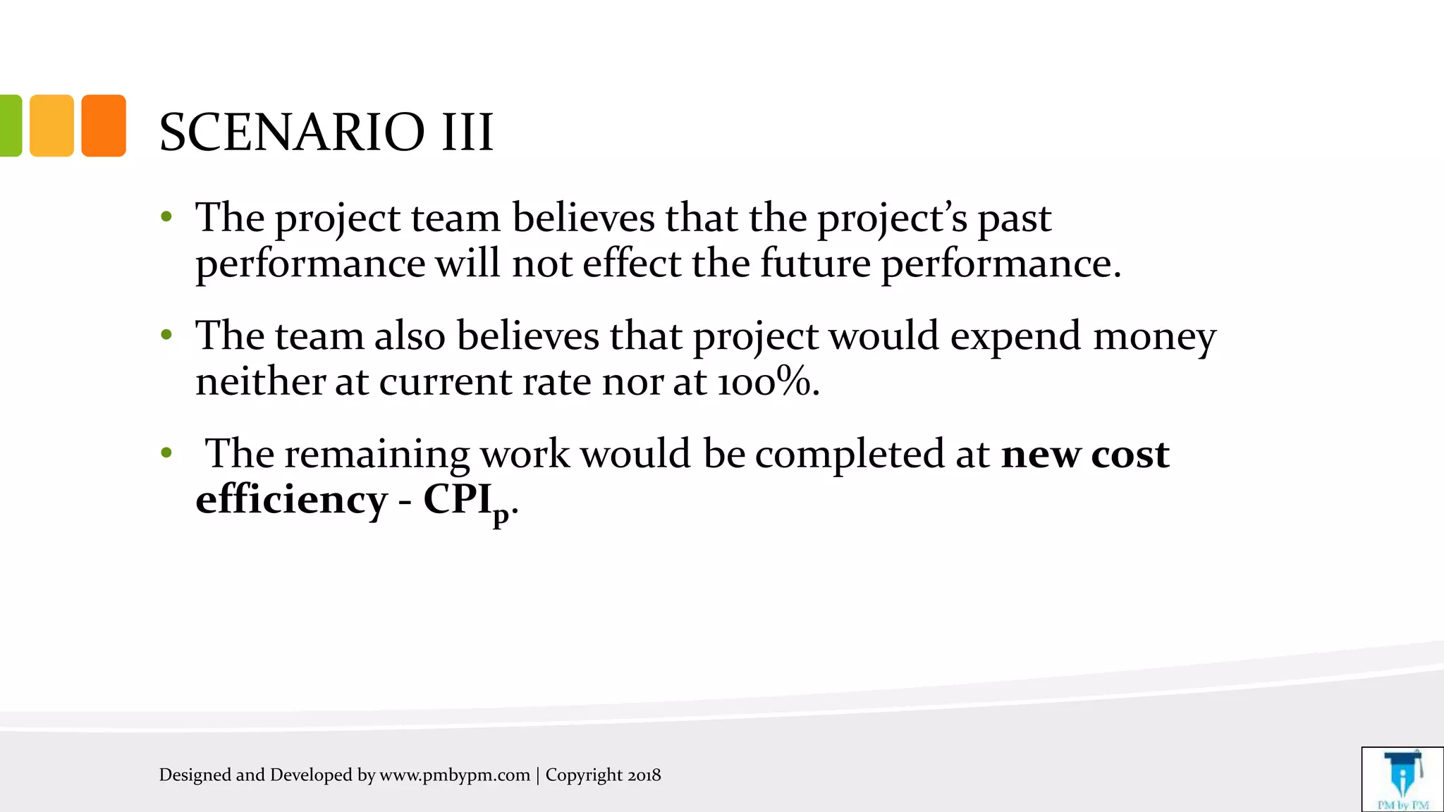 SCENARIO III
• The project team believes that the project’s past
performance will not effect the future performance.
• The team also believes that project would expend money
neither at current rate nor at 100%.
• The remaining work would be completed at new cost
efficiency - CPIp.
Designed and Developed by www.pmbypm.com | Copyright 2018
 