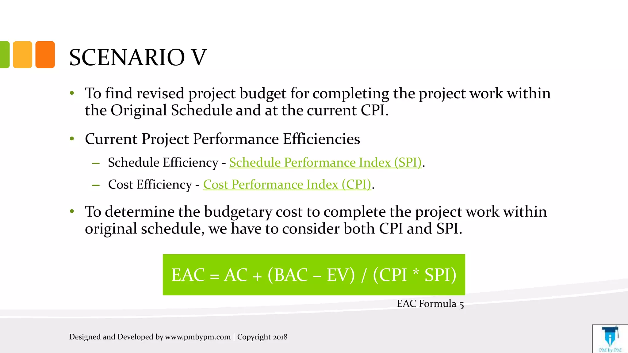 SCENARIO V
• To find revised project budget for completing the project work within
the Original Schedule and at the current CPI.
• Current Project Performance Efficiencies
– Schedule Efficiency - Schedule Performance Index (SPI).
– Cost Efficiency - Cost Performance Index (CPI).
• To determine the budgetary cost to complete the project work within
original schedule, we have to consider both CPI and SPI.
Designed and Developed by www.pmbypm.com | Copyright 2018
EAC = AC + (BAC – EV) / (CPI * SPI)
EAC Formula 5
 