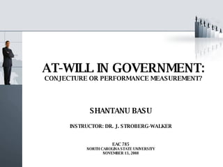 AT-WILL IN GOVERNMENT: CONJECTURE OR PERFORMANCE MEASUREMENT? SHANTANU BASU INSTRUCTOR: DR. J. STROBERG-WALKER EAC 785 NORTH CAROLINA STATE UNIVERSITY NOVEMBER 13, 2008 