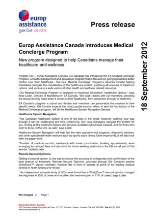 Press release




                                                                                                                          18 September 2012
Europ Assistance Canada introduces Medical
Concierge Program
New program designed to help Canadians manage their
healthcare and wellness

Toronto, ON – Europ Assistance Canada (EA Canada) has introduced the EA Medical Concierge
Program, a health management and assistance program that is focused on giving Canadians better
control over their healthcare. The new Medical Concierge Program’s services include helping
Canadians navigate the complexities of the healthcare system, exploring all avenues of treatment
options, and access to a wide variety of other health and wellness related resources.
“Our Medical Concierge Program is designed to maximize Canadians’ healthcare options,” says
Brad Loder, Director of Marketing for EA Canada. “We work closely with our members, providing
the resources they need when it comes to their healthcare, from prevention through to treatment.”
EA Canada’s program is robust and flexible and members can personalize the services to their
specific needs. EA Canada expects the most popular service, which is also the foundation of the
Medical Concierge program, will be the Healthcare System Navigation Service.
Healthcare System Navigation
“The Canadian healthcare system is one of the best in the world, however, working your way
through it can be challenging and time consuming. Our case managers navigate the system for
you, finding all the treatment options and services available right across Canada, and for those who
wish to do so, in the U.S. as well,” says Loder.
Healthcare System Navigation will help find the right specialist and surgeons, diagnostic services,
and other specialised health services such as sports injury clinics. More importantly, it will also look
after the paper work.
“Transfer of medical records, assistance with travel coordination, booking appointments, even
arranging for reduced fees and discounts for those seeking treatment in the US are all part of this
service,” added Loder.
Remote Second Opinions
Getting a second opinion is one way to ensure the accuracy of a diagnosis and confirmation of the
best avenue of treatment. Remote Second Opinions, provided through EA Canada’s partner
WorldCare™, places members’ medical files in front of experts at some of the leading medical
centres in North America for review
 “An independent actuarial study of 200 cases found that a WorldCare™ second opinion changed
the diagnosis in 15% of cases and modified the treatment plan in 71% of cases,” says Loder.




Nbr of pages 2            Page 1



Europ Assistance Canada
150 Commerce Valley Drive West, 9th Floor - L3T 7Z3 Thornhill - Ontario - Canada - Tel. 905.532.3669 - Fax 905.762.5191
www.europ-assistance.ca
 