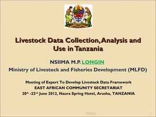 Livestock Data Collection, Analysis and
             Use in Tanzania
                  NSIIMA M.P. LONGIN
Ministry of Livestock and Fisheries Development (MLFD)

       Meeting of Expert To Develop Livestock Data Framework
             EAST AFRICAN COMMUNITY SECRETARIAT
     20th -22nd June 2012, Naura Spring Hotel, Arusha, TANZANIA




                                     07/06/12                     1
 