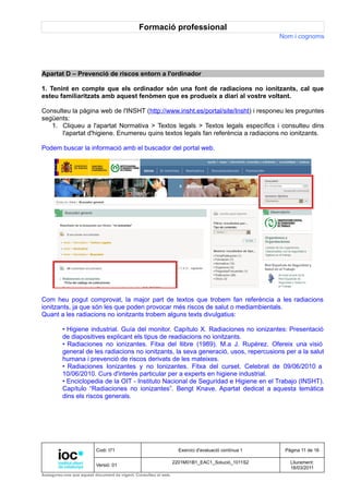 Formació professional
                                                                                                     Nom i cognoms




Apartat D – Prevenció de riscos entorn a l'ordinador

1. Tenint en compte que els ordinador són una font de radiacions no ionitzants, cal que
esteu familiaritzats amb aquest fenòmen que es produeix a diari al vostre voltant.

Consulteu la pàgina web de l'INSHT (http://www.insht.es/portal/site/Insht) i responeu les preguntes
següents:
   1. Cliqueu a l'apartat Normativa > Textos legals > Textos legals específics i consulteu dins
       l'apartat d'higiene. Enumereu quins textos legals fan referència a radiacions no ionitzants.

Podem buscar la informació amb el buscador del portal web.




Com heu pogut comprovat, la major part de textos que trobem fan referència a les radiacions
ionitzants, ja que són les que poden provocar més riscos de salut o mediambientals.
Quant a les radiacions no ionitzants trobem alguns texts divulgatius:

         • Higiene industrial. Guía del monitor. Capítulo X. Radiaciones no ionizantes: Presentació
         de diapositives explicant els tipus de readiacions no ionitzants.
         • Radiaciones no ionizantes. Fitxa del llibre (1989). M.a J. Rupérez. Ofereix una visió
         general de les radiacions no ionitzants, la seva generació, usos, repercusions per a la salut
         humana i prevenció de riscos derivats de les mateixes.
         • Radiaciones Ionizantes y no Ionizantes. Fitxa del curset. Celebrat de 09/06/2010 a
         10/06/2010. Curs d'interès particular per a experts en higiene industrial.
         • Enciclopedia de la OIT - Instituto Nacional de Seguridad e Higiene en el Trabajo (INSHT).
         Capítulo “Radiaciones no ionizantes”. Bengt Knave. Apartat dedicat a aquesta temàtica
         dins els riscos generals.




                          Codi: I71                                Exercici d'avaluació contínua 1    Pàgina 11 de 16

                                                                 2201M01B1_EAC1_Solució_1011S2          Lliurament:
                          Versió: 01
                                                                                                        18/03/2011
Assegureu-vos que aquest document és vigent. Consulteu el web.
 