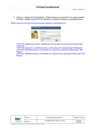 Formació professional
                                                                                                     Nom i cognoms



     2. Cliqueu a l'apartat de Documentació > Notes tècniques de prevenció. En aquest apartat,
        consulteu i detalleu quines NTP fan referència a radiacions òptiques o a radiofreqüències.

Podem buscar la informació amb el buscador (òptiques / radiofreqüència)




         • NTP 755: Radiaciones ópticas: metodología de evaluación de la exposición laboral (pdf ,
         74 Kbytes)
         • NTP 234: Exposición a radiofrecuencias y microondas (I). Evaluación (pdf ,529 Kbytes)
         • NTP 523: Radiofrecuencias y microondas (II): control de la exposición laboral (pdf , 398
         Kbytes)
         • NTP 522: Radiofrecuencias y microondas (I): evaluación de la exposición laboral (pdf ,196
         Kbytes)




                          Codi: I71                                Exercici d'avaluació contínua 1    Pàgina 12 de 16

                                                                 2201M01B1_EAC1_Solució_1011S2          Lliurament:
                          Versió: 01
                                                                                                        18/03/2011
Assegureu-vos que aquest document és vigent. Consulteu el web.
 